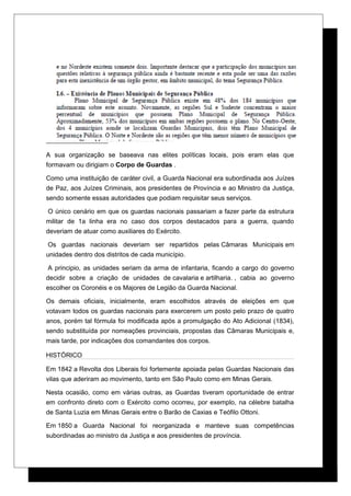 A sua organização se baseava nas elites políticas locais, pois eram elas que
formavam ou dirigiam o Corpo de Guardas .
Como uma instituição de caráter civil, a Guarda Nacional era subordinada aos Juízes
de Paz, aos Juízes Criminais, aos presidentes de Província e ao Ministro da Justiça,
sendo somente essas autoridades que podiam requisitar seus serviços.
O único cenário em que os guardas nacionais passariam a fazer parte da estrutura
militar de 1a linha era no caso dos corpos destacados para a guerra, quando
deveriam de atuar como auxiliares do Exército.
Os guardas nacionais deveriam ser repartidos pelas Câmaras Municipais em
unidades dentro dos distritos de cada município.
A principio, as unidades seriam da arma de infantaria, ficando a cargo do governo
decidir sobre a criação de unidades de cavalaria e artilharia. , cabia ao governo
escolher os Coronéis e os Majores de Legião da Guarda Nacional.
Os demais oficiais, inicialmente, eram escolhidos através de eleições em que
votavam todos os guardas nacionais para exercerem um posto pelo prazo de quatro
anos, porém tal fórmula foi modificada após a promulgação do Ato Adicional (1834),
sendo substituída por nomeações provinciais, propostas das Câmaras Municipais e,
mais tarde, por indicações dos comandantes dos corpos.
HISTÓRICO
Em 1842 a Revolta dos Liberais foi fortemente apoiada pelas Guardas Nacionais das
vilas que aderiram ao movimento, tanto em São Paulo como em Minas Gerais.
Nesta ocasião, como em várias outras, as Guardas tiveram oportunidade de entrar
em confronto direto com o Exército como ocorreu, por exemplo, na célebre batalha
de Santa Luzia em Minas Gerais entre o Barão de Caxias e Teófilo Ottoni.
Em 1850 a Guarda Nacional foi reorganizada e manteve suas competências
subordinadas ao ministro da Justiça e aos presidentes de província.
 