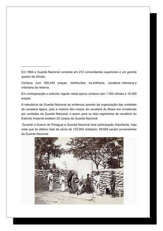 Em 1864 a Guarda Nacional consistia em 212 comandantes superiores e um grande
quadro de oficiais.
Contava com 595.454 praças, distribuídos na artilharia, cavalaria, infantaria e
infantaria da reserva.
Em contraposição o exército regular nesta época contava com 1.550 oficiais e 16.000
praças.
A relevância da Guarda Nacional se evidencia quando da organização das unidades
de cavalaria ligeira, pois a maioria dos corpos de cavalaria do Brasil era constituída
por unidades da Guarda Nacional, e assim para os dois regimentos de cavalaria do
Exército Imperial existiam 22 corpos da Guarda Nacional.
Durante a Guerra do Paraguai a Guarda Nacional teve participação importante, haja
vista que do efetivo total de cerca de 123.000 soldados, 59.669 seriam provenientes
da Guarda Nacional.
 