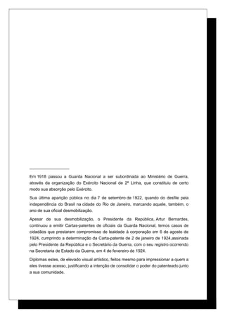 Em 1918 passou a Guarda Nacional a ser subordinada ao Ministério de Guerra,
através da organização do Exército Nacional de 2ª Linha, que constituiu de certo
modo sua absorção pelo Exército.
Sua última aparição pública no dia 7 de setembro de 1922, quando do desfile pela
independência do Brasil na cidade do Rio de Janeiro, marcando aquele, também, o
ano de sua oficial desmobilização.
Apesar de sua desmobilização, o Presidente da República, Artur Bernardes,
continuou a emitir Cartas-patentes de oficiais da Guarda Nacional, temos casos de
cidadãos que prestaram compromisso de lealdade à corporação em 6 de agosto de
1924, cumprindo a determinação da Carta-patente de 2 de janeiro de 1924,assinada
pelo Presidente da República e o Secretário da Guerra, com o seu registro ocorrendo
na Secretaria de Estado da Guerra, em 4 de fevereiro de 1924.
Diplomas estes, de elevado visual artístico, feitos mesmo para impressionar a quem a
eles tivesse acesso, justificando a intenção de consolidar o poder do patenteado junto
a sua comunidade.
 