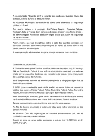 A denominação "Guarda Civil" é oriunda das garbosas Guardas Civis dos
Estados, extinta durante a ditadura militar.
As Guardas Municipais apresentam-se como uma alternativa à segurança
pública no Brasil.
Em outros países – a exemplo dos Países Baixos, Espanha, Bélgica,
Portugal2
, Itália e França, bem como nos Estados Unidos3
e no Reino Unido –
as administrações municipais possuem forças locais que atuam na segurança
de seus cidadãos.
Assim, mesmo que haja divergências sobre a ação das Guardas Municipais em
atividades "policiais", esta estará amparada pela lei. Tanto, de acordo com as leis
penais, como as leis municipais.
A sua organização administrativa, em geral, diverge entre um e outro município.
GUARDA CIVIL MUNICIPAL
A Guarda civil Municipal ou Guarda Municipal, conforme disposição do § 8º, do artigo
144, da Constituição Federal, é uma agência administrativa municipal, que pode ser
criada por lei específica da câmara dos vereadores da cidade, como instrumento
de segurança pública do município.
Seus componentes possuem as mesmas prerrogativas e obrigações legais que os
funcionários municipais.
A GCM, como é conhecida, pode ainda auxiliar os outros órgãos de segurança
pública, tais como: a Polícia Federal, Polícia Rodoviária Federal, Polícia Ferroviária
Federal, Polícia Civil,Polícias Militares e os Corpos de Bombeiros Militares.
Essa denominação, entretanto, pode variar: na cidade de São Paulo recebe o nome
de Guarda Civil Metropolitana e na cidade do Rio de Janeiro, Guarda Municipal.
Tem-se convencionado o uso de uniforme azul marinho pelos guardas.
No Rio de Janeiro foi adotado o fardamento cáqui para melhor diferenciá-los dos
policiais militares.
As Guardas Civis são organizações de natureza eminentemente civil, não se
confundindo com corporações militares.
Quanto ao porte de arma, estão autorizadas a usá-las (Lei 10.826/2003, art.6º,
III,IV,§.1º e §.3º).
 