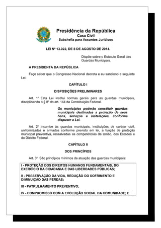 Presidência da República
Casa Civil
Subchefia para Assuntos Jurídicos
LEI Nº 13.022, DE 8 DE AGOSTO DE 2014.
Dispõe sobre o Estatuto Geral das
Guardas Municipais.
A PRESIDENTA DA REPÚBLICA
Faço saber que o Congresso Nacional decreta e eu sanciono a seguinte
Lei:
CAPÍTULO I
DISPOSIÇÕES PRELIMINARES
Art. 1o
Esta Lei institui normas gerais para as guardas municipais,
disciplinando o § 8o
do art. 144 da Constituição Federal.
Os municípios poderão constituir guardas
municipais destinadas a proteção de seus
bens, serviços e instalações, conforme
dispuser a Lei.
Art. 2o
Incumbe às guardas municipais, instituições de caráter civil,
uniformizadas e armadas conforme previsto em lei, a função de proteção
municipal preventiva, ressalvadas as competências da União, dos Estados e
do Distrito Federal.
CAPÍTULO II
DOS PRINCÍPIOS
Art. 3o
São princípios mínimos de atuação das guardas municipais:
I - PROTEÇÃO DOS DIREITOS HUMANOS FUNDAMENTAIS, DO
EXERCÍCIO DA CIDADANIA E DAS LIBERDADES PÚBLICAS;
II - PRESERVAÇÃO DA VIDA, REDUÇÃO DO SOFRIMENTO E
DIMINUIÇÃO DAS PERDAS;
III - PATRULHAMENTO PREVENTIVO;
IV - COMPROMISSO COM A EVOLUÇÃO SOCIAL DA COMUNIDADE; E
 