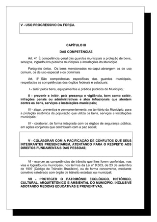 V - USO PROGRESSIVO DA FORÇA.
CAPÍTULO III
DAS COMPETÉNCIAS
Art. 4o
É competência geral das guardas municipais a proteção de bens,
serviços, logradouros públicos municipais e instalações do Município.
Parágrafo único. Os bens mencionados no caput abrangem os de uso
comum, os de uso especial e os dominiais
Art. 5o
São competências específicas das guardas municipais,
respeitadas as competências dos órgãos federais e estaduais:
I - zelar pelos bens, equipamentos e prédios públicos do Município;
II - prevenir e inibir, pela presença e vigilância, bem como coibir,
infrações penais ou administrativas e atos infracionais que atentem
contra os bens, serviços e instalações municipais;
III - atuar, preventiva e permanentemente, no território do Município, para
a proteção sistêmica da população que utiliza os bens, serviços e instalações
municipais;
IV - colaborar, de forma integrada com os órgãos de segurança pública,
em ações conjuntas que contribuam com a paz social;
V - COLABORAR COM A PACIFICAÇÃO DE CONFLITOS QUE SEUS
INTEGRANTES PRESENCIAREM, ATENTANDO PARA O RESPEITO AOS
DIREITOS FUNDAMENTAIS DAS PESSOAS;
VI - exercer as competências de trânsito que lhes forem conferidas, nas
vias e logradouros municipais, nos termos da Lei no
9.503, de 23 de setembro
de 1997 (Código de Trânsito Brasileiro), ou de forma concorrente, mediante
convênio celebrado com órgão de trânsito estadual ou municipal;
VII - PROTEGER O PATRIMÔNIO ECOLÓGICO, HISTÓRICO,
CULTURAL, ARQUITETÔNICO E AMBIENTAL DO MUNICÍPIO, INCLUSIVE
ADOTANDO MEDIDAS EDUCATIVAS E PREVENTIVAS;
 