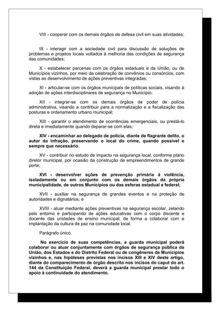 VIII - cooperar com os demais órgãos de defesa civil em suas atividades;
IX - interagir com a sociedade civil para discussão de soluções de
problemas e projetos locais voltados à melhoria das condições de segurança
das comunidades;
X - estabelecer parcerias com os órgãos estaduais e da União, ou de
Municípios vizinhos, por meio da celebração de convênios ou consórcios, com
vistas ao desenvolvimento de ações preventivas integradas;
XI - articular-se com os órgãos municipais de políticas sociais, visando à
adoção de ações interdisciplinares de segurança no Município;
XII - integrar-se com os demais órgãos de poder de polícia
administrativa, visando a contribuir para a normatização e a fiscalização das
posturas e ordenamento urbano municipal;
XIII - garantir o atendimento de ocorrências emergenciais, ou prestá-lo
direta e imediatamente quando deparar-se com elas;
XIV - encaminhar ao delegado de polícia, diante de flagrante delito, o
autor da infração, preservando o local do crime, quando possível e
sempre que necessário;
XV - contribuir no estudo de impacto na segurança local, conforme plano
diretor municipal, por ocasião da construção de empreendimentos de grande
porte;
XVI - desenvolver ações de prevenção primária à violência,
isoladamente ou em conjunto com os demais órgãos da própria
municipalidade, de outros Municípios ou das esferas estadual e federal;
XVII - auxiliar na segurança de grandes eventos e na proteção de
autoridades e dignatários; e
XVIII - atuar mediante ações preventivas na segurança escolar, zelando
pelo entorno e participando de ações educativas com o corpo discente e
docente das unidades de ensino municipal, de forma a colaborar com a
implantação da cultura de paz na comunidade local.
Parágrafo único.
No exercício de suas competências, a guarda municipal poderá
colaborar ou atuar conjuntamente com órgãos de segurança pública da
União, dos Estados e do Distrito Federal ou de congêneres de Municípios
vizinhos e, nas hipóteses previstas nos incisos XIII e XIV deste artigo,
diante do comparecimento de órgão descrito nos incisos do caput do art.
144 da Constituição Federal, deverá a guarda municipal prestar todo o
apoio à continuidade do atendimento.
 