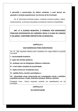 é garantida a preservação do efetivo existente, o qual deverá ser
ajustado à variação populacional, nos termos de lei municipal.
Art. 8o
Municípios limítrofes podem, mediante consórcio público, utilizar,
reciprocamente, os serviços da guarda municipal de maneira compartilhada.
ART. 9O
A GUARDA MUNICIPAL É FORMADA POR SERVIDORES
PÚBLICOS INTEGRANTES DE CARREIRA ÚNICA E PLANO DE CARGOS
E SALÁRIOS, CONFORME DISPOSTO EM LEI MUNICIPAL.
CAPÍTULO V
DAS EXIGÊNCIAS PARA INVESTIDURA
Art. 10. São requisitos básicos para investidura em cargo público na guarda
municipal:
I - nacionalidade brasileira;
II - gozo dos direitos políticos;
III - quitação com as obrigações militares e eleitorais;
IV - nível médio completo de escolaridade;
V - idade mínima de 18 (dezoito) anos;
VI - aptidão física, mental e psicológica; e
VII - idoneidade moral comprovada por investigação social e certidões
expedidas perante o Poder Judiciário estadual, federal e distrital.
Parágrafo único. Outros requisitos poderão ser estabelecidos em lei
municipal.
CAPÍTULO VI
DA CAPACITAÇÃO
 