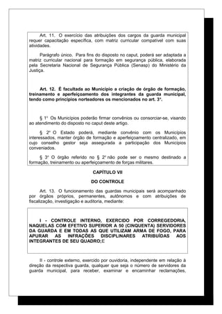 Art. 11. O exercício das atribuições dos cargos da guarda municipal
requer capacitação específica, com matriz curricular compatível com suas
atividades.
Parágrafo único. Para fins do disposto no caput, poderá ser adaptada a
matriz curricular nacional para formação em segurança pública, elaborada
pela Secretaria Nacional de Segurança Pública (Senasp) do Ministério da
Justiça.
Art. 12. É facultada ao Município a criação de órgão de formação,
treinamento e aperfeiçoamento dos integrantes da guarda municipal,
tendo como princípios norteadores os mencionados no art. 3o
.
§ 1o
Os Municípios poderão firmar convênios ou consorciar-se, visando
ao atendimento do disposto no caput deste artigo.
§ 2o
O Estado poderá, mediante convênio com os Municípios
interessados, manter órgão de formação e aperfeiçoamento centralizado, em
cujo conselho gestor seja assegurada a participação dos Municípios
conveniados.
§ 3o
O órgão referido no § 2o
não pode ser o mesmo destinado a
formação, treinamento ou aperfeiçoamento de forças militares.
CAPÍTULO VII
DO CONTROLE
Art. 13. O funcionamento das guardas municipais será acompanhado
por órgãos próprios, permanentes, autônomos e com atribuições de
fiscalização, investigação e auditoria, mediante:
I - CONTROLE INTERNO, EXERCIDO POR CORREGEDORIA,
NAQUELAS COM EFETIVO SUPERIOR A 50 (CINQUENTA) SERVIDORES
DA GUARDA E EM TODAS AS QUE UTILIZAM ARMA DE FOGO, PARA
APURAR AS INFRAÇÕES DISCIPLINARES ATRIBUÍDAS AOS
INTEGRANTES DE SEU QUADRO;E
II - controle externo, exercido por ouvidoria, independente em relação à
direção da respectiva guarda, qualquer que seja o número de servidores da
guarda municipal, para receber, examinar e encaminhar reclamações,
 