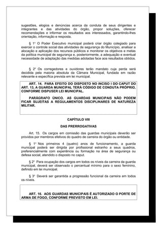 sugestões, elogios e denúncias acerca da conduta de seus dirigentes e
integrantes e das atividades do órgão, propor soluções, oferecer
recomendações e informar os resultados aos interessados, garantindo-lhes
orientação, informação e resposta.
§ 1o
O Poder Executivo municipal poderá criar órgão colegiado para
exercer o controle social das atividades de segurança do Município, analisar a
alocação e aplicação dos recursos públicos e monitorar os objetivos e metas
da política municipal de segurança e, posteriormente, a adequação e eventual
necessidade de adaptação das medidas adotadas face aos resultados obtidos.
§ 2o
Os corregedores e ouvidores terão mandato cuja perda será
decidida pela maioria absoluta da Câmara Municipal, fundada em razão
relevante e específica prevista em lei municipal.
ART. 14. PARA EFEITO DO DISPOSTO NO INCISO I DO CAPUT DO
ART. 13, A GUARDA MUNICIPAL TERÁ CÓDIGO DE CONDUTA PRÓPRIO,
CONFORME DISPUSER LEI MUNICIPAL.
PARÁGRAFO ÚNICO. AS GUARDAS MUNICIPAIS NÃO PODEM
FICAR SUJEITAS A REGULAMENTOS DISCIPLINARES DE NATUREZA
MILITAR.
CAPÍTULO VIII
DAS PRERROGATIVAS
Art. 15. Os cargos em comissão das guardas municipais deverão ser
providos por membros efetivos do quadro de carreira do órgão ou entidade.
§ 1o
Nos primeiros 4 (quatro) anos de funcionamento, a guarda
municipal poderá ser dirigida por profissional estranho a seus quadros,
preferencialmente com experiência ou formação na área de segurança ou
defesa social, atendido o disposto no caput.
§ 2o
Para ocupação dos cargos em todos os níveis da carreira da guarda
municipal, deverá ser observado o percentual mínimo para o sexo feminino,
definido em lei municipal.
§ 3o
Deverá ser garantida a progressão funcional da carreira em todos
os níveis.
ART. 16. AOS GUARDAS MUNICIPAIS É AUTORIZADO O PORTE DE
ARMA DE FOGO, CONFORME PREVISTO EM LEI.
 