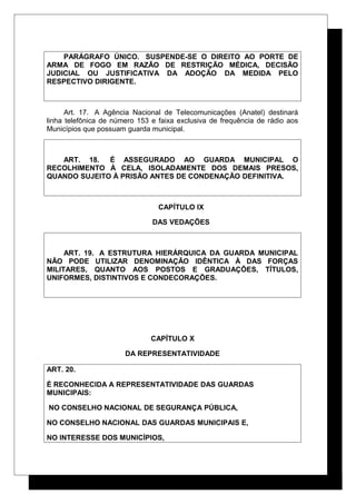PARÁGRAFO ÚNICO. SUSPENDE-SE O DIREITO AO PORTE DE
ARMA DE FOGO EM RAZÃO DE RESTRIÇÃO MÉDICA, DECISÃO
JUDICIAL OU JUSTIFICATIVA DA ADOÇÃO DA MEDIDA PELO
RESPECTIVO DIRIGENTE.
Art. 17. A Agência Nacional de Telecomunicações (Anatel) destinará
linha telefônica de número 153 e faixa exclusiva de frequência de rádio aos
Municípios que possuam guarda municipal.
ART. 18. É ASSEGURADO AO GUARDA MUNICIPAL O
RECOLHIMENTO À CELA, ISOLADAMENTE DOS DEMAIS PRESOS,
QUANDO SUJEITO À PRISÃO ANTES DE CONDENAÇÃO DEFINITIVA.
CAPÍTULO IX
DAS VEDAÇÕES
ART. 19. A ESTRUTURA HIERÁRQUICA DA GUARDA MUNICIPAL
NÃO PODE UTILIZAR DENOMINAÇÃO IDÊNTICA À DAS FORÇAS
MILITARES, QUANTO AOS POSTOS E GRADUAÇÕES, TÍTULOS,
UNIFORMES, DISTINTIVOS E CONDECORAÇÕES.
CAPÍTULO X
DA REPRESENTATIVIDADE
ART. 20.
É RECONHECIDA A REPRESENTATIVIDADE DAS GUARDAS
MUNICIPAIS:
NO CONSELHO NACIONAL DE SEGURANÇA PÚBLICA,
NO CONSELHO NACIONAL DAS GUARDAS MUNICIPAIS E,
NO INTERESSE DOS MUNICÍPIOS,
 