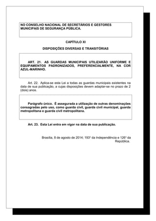 NO CONSELHO NACIONAL DE SECRETÁRIOS E GESTORES
MUNICIPAIS DE SEGURANÇA PÚBLICA.
CAPÍTULO XI
DISPOSIÇÕES DIVERSAS E TRANSITÓRIAS
ART. 21. AS GUARDAS MUNICIPAIS UTILIZARÃO UNIFORME E
EQUIPAMENTOS PADRONIZADOS, PREFERENCIALMENTE, NA COR
AZUL-MARINHO.
Art. 22. Aplica-se esta Lei a todas as guardas municipais existentes na
data de sua publicação, a cujas disposições devem adaptar-se no prazo de 2
(dois) anos.
Parágrafo único. É assegurada a utilização de outras denominações
consagradas pelo uso, como guarda civil, guarda civil municipal, guarda
metropolitana e guarda civil metropolitana.
Art. 23. Esta Lei entra em vigor na data de sua publicação.
Brasília, 8 de agosto de 2014; 193o
da Independência e 126o
da
República.
 