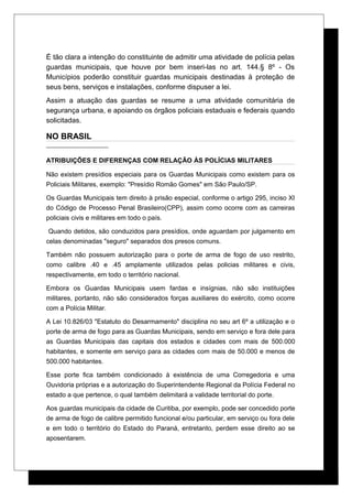 É tão clara a intenção do constituinte de admitir uma atividade de polícia pelas
guardas municipais, que houve por bem inseri-las no art. 144.§ 8º - Os
Municípios poderão constituir guardas municipais destinadas à proteção de
seus bens, serviços e instalações, conforme dispuser a lei.
Assim a atuação das guardas se resume a uma atividade comunitária de
segurança urbana, e apoiando os órgãos policiais estaduais e federais quando
solicitadas.
NO BRASIL
ATRIBUIÇÕES E DIFERENÇAS COM RELAÇÃO ÀS POLÍCIAS MILITARES
Não existem presídios especiais para os Guardas Municipais como existem para os
Policiais Militares, exemplo: "Presídio Romão Gomes" em São Paulo/SP.
Os Guardas Municipais tem direito à prisão especial, conforme o artigo 295, inciso XI
do Código de Processo Penal Brasileiro(CPP), assim como ocorre com as carreiras
policiais civis e militares em todo o país.
Quando detidos, são conduzidos para presídios, onde aguardam por julgamento em
celas denominadas "seguro" separados dos presos comuns.
Também não possuem autorização para o porte de arma de fogo de uso restrito,
como calibre .40 e .45 amplamente utilizados pelas policias militares e civis,
respectivamente, em todo o território nacional.
Embora os Guardas Municipais usem fardas e insígnias, não são instituições
militares, portanto, não são considerados forças auxiliares do exército, como ocorre
com a Polícia Militar.
A Lei 10.826/03 "Estatuto do Desarmamento" disciplina no seu art 6º a utilização e o
porte de arma de fogo para as Guardas Municipais, sendo em serviço e fora dele para
as Guardas Municipais das capitais dos estados e cidades com mais de 500.000
habitantes, e somente em serviço para as cidades com mais de 50.000 e menos de
500.000 habitantes.
Esse porte fica também condicionado à existência de uma Corregedoria e uma
Ouvidoria próprias e a autorização do Superintendente Regional da Polícia Federal no
estado a que pertence, o qual também delimitará a validade territorial do porte.
Aos guardas municipais da cidade de Curitiba, por exemplo, pode ser concedido porte
de arma de fogo de calibre permitido funcional e/ou particular, em serviço ou fora dele
e em todo o território do Estado do Paraná, entretanto, perdem esse direito ao se
aposentarem.
 