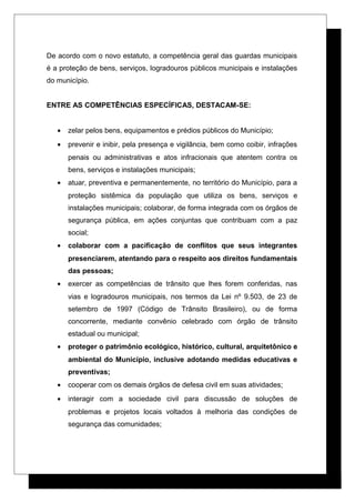 De acordo com o novo estatuto, a competência geral das guardas municipais
é a proteção de bens, serviços, logradouros públicos municipais e instalações
do município.
ENTRE AS COMPETÊNCIAS ESPECÍFICAS, DESTACAM-SE:
• zelar pelos bens, equipamentos e prédios públicos do Município;
• prevenir e inibir, pela presença e vigilância, bem como coibir, infrações
penais ou administrativas e atos infracionais que atentem contra os
bens, serviços e instalações municipais;
• atuar, preventiva e permanentemente, no território do Município, para a
proteção sistêmica da população que utiliza os bens, serviços e
instalações municipais; colaborar, de forma integrada com os órgãos de
segurança pública, em ações conjuntas que contribuam com a paz
social;
• colaborar com a pacificação de conflitos que seus integrantes
presenciarem, atentando para o respeito aos direitos fundamentais
das pessoas;
• exercer as competências de trânsito que lhes forem conferidas, nas
vias e logradouros municipais, nos termos da Lei nº 9.503, de 23 de
setembro de 1997 (Código de Trânsito Brasileiro), ou de forma
concorrente, mediante convênio celebrado com órgão de trânsito
estadual ou municipal;
• proteger o patrimônio ecológico, histórico, cultural, arquitetônico e
ambiental do Município, inclusive adotando medidas educativas e
preventivas;
• cooperar com os demais órgãos de defesa civil em suas atividades;
• interagir com a sociedade civil para discussão de soluções de
problemas e projetos locais voltados à melhoria das condições de
segurança das comunidades;
 