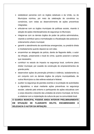 • estabelecer parcerias com os órgãos estaduais e da União, ou de
Municípios vizinhos, por meio da celebração de convênios ou
consórcios, com vistas ao desenvolvimento de ações preventivas
integradas;
• articular-se com os órgãos municipais de políticas sociais, visando à
adoção de ações interdisciplinares de segurança no Município;
• integrar-se com os demais órgãos de poder de polícia administrativa,
visando a contribuir para a normatização e a fiscalização das posturas e
ordenamento urbano municipal;
• garantir o atendimento de ocorrências emergenciais, ou prestá-lo direta
e imediatamente quando deparar-se com elas;
• encaminhar ao delegado de polícia, diante de flagrante delito, o autor
da infração, preservando o local do crime, quando possível e sempre
que necessário;
• contribuir no estudo de impacto na segurança local, conforme plano
diretor municipal, por ocasião da construção de empreendimentos de
grande porte;
• desenvolver ações de prevenção primária à violência, isoladamente ou
em conjunto com os demais órgãos da própria municipalidade, de
outros Municípios ou das esferas estadual e federal;
• auxiliar na segurança de grandes eventos e na proteção de autoridades
e dignatários; e atuar mediante ações preventivas na segurança
escolar, zelando pelo entorno e participando de ações educativas com
o corpo discente e docente das unidades de ensino municipal, de forma
a colaborar com a implantação da cultura de paz na comunidade local.
O GUARDA MUNICIPAL PODERÁ AINDA INTERVIR PRELIMINARMENTE
EM SITUAÇÃO DE FLAGRANTE DELITO, ENCAMINHANDO À
DELEGACIA O AUTOR DA INFRAÇÃO.
 