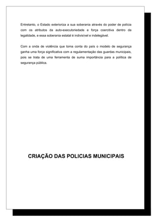 Entretanto, o Estado exterioriza a sua soberania através do poder de polícia
com os atributos da auto-executoriedade e força coercitiva dentro da
legalidade, e essa soberania estatal é indivisível e indelegável.
Com a onda de violência que toma conta do país o modelo de segurança
ganha uma força significativa com a regulamentação das guardas municipais,
pois se trata de uma ferramenta de suma importância para a política de
segurança pública.
CRIAÇÃO DAS POLICIAS MUNICIPAIS
 
