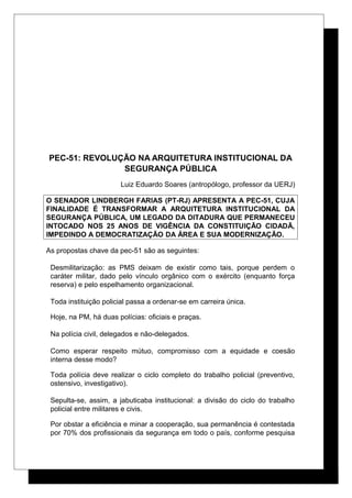 PEC-51: REVOLUÇÃO NA ARQUITETURA INSTITUCIONAL DA
SEGURANÇA PÚBLICA
Luiz Eduardo Soares (antropólogo, professor da UERJ)
O SENADOR LINDBERGH FARIAS (PT-RJ) APRESENTA A PEC-51, CUJA
FINALIDADE É TRANSFORMAR A ARQUITETURA INSTITUCIONAL DA
SEGURANÇA PÚBLICA, UM LEGADO DA DITADURA QUE PERMANECEU
INTOCADO NOS 25 ANOS DE VIGÊNCIA DA CONSTITUIÇÃO CIDADÃ,
IMPEDINDO A DEMOCRATIZAÇÃO DA ÁREA E SUA MODERNIZAÇÃO.
As propostas chave da pec-51 são as seguintes:
Desmilitarização: as PMS deixam de existir como tais, porque perdem o
caráter militar, dado pelo vínculo orgânico com o exército (enquanto força
reserva) e pelo espelhamento organizacional.
Toda instituição policial passa a ordenar-se em carreira única.
Hoje, na PM, há duas polícias: oficiais e praças.
Na polícia civil, delegados e não-delegados.
Como esperar respeito mútuo, compromisso com a equidade e coesão
interna desse modo?
Toda polícia deve realizar o ciclo completo do trabalho policial (preventivo,
ostensivo, investigativo).
Sepulta-se, assim, a jabuticaba institucional: a divisão do ciclo do trabalho
policial entre militares e civis.
Por obstar a eficiência e minar a cooperação, sua permanência é contestada
por 70% dos profissionais da segurança em todo o país, conforme pesquisa
 