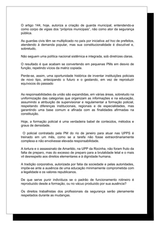 O artigo 144, hoje, autoriza a criação de guarda municipal, entendendo-a
como corpo de vigias dos “próprios municipais”, não como ator da segurança
pública.
As guardas civis têm se multiplicado no país por iniciativa ad hoc de prefeitos,
atendendo à demanda popular, mas sua constitucionalidade é discutível e,
sobretudo,
Não seguem uma política nacional sistêmica e integrada, sob diretrizes claras.
O resultado é que acabam se convertendo em pequenas PMs em desvio de
função, repetindo vícios da matriz copiada.
Perde-se, assim, uma oportunidade histórica de inventar instituições policiais
de novo tipo, antecipando o futuro e o gestando, em vez de reproduzir
equívocos do passado
As responsabilidades da união são expandidas, em várias áreas, sobretudo na
uniformização das categorias que organizam as informações e na educação,
assumindo a atribuição de supervisionar e regulamentar a formação policial,
respeitando diferenças institucionais, regionais e de especialidades, mas
garantindo uma base comum e afinada com as finalidades afirmadas na
constituição.
Hoje, a formação policial é uma verdadeira babel de conteúdos, métodos e
graus de densidade.
O policial contratado pela PM do rio de janeiro para atuar nas UPPS é
treinado em um mês, como se a tarefa não fosse extraordinariamente
complexa e não envolvesse elevada responsabilidade.
A tortura e o assassinato de Amarildo, na UPP da Rocinha, não foram fruto da
falta de preparo, mas do excesso de preparo para a brutalidade letal e o mais
vil desrespeito aos direitos elementares e à dignidade humana.
A tradição corporativa, autorizada por fatia da sociedade e pelas autoridades,
impõe-se ante a ausência de uma educação minimamente comprometida com
a legalidade e os valores republicanos.
De que serve punir indivíduos se o padrão de funcionamento rotineiro é
reproduzido desde a formação, ou no vácuo produzido por sua ausência?
Os direitos trabalhistas dos profissionais da segurança serão plenamente
respeitados durante as mudanças.
 