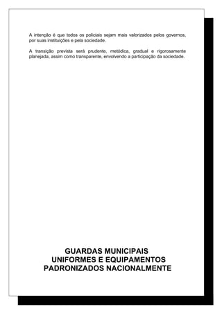 A intenção é que todos os policiais sejam mais valorizados pelos governos,
por suas instituições e pela sociedade.
A transição prevista será prudente, metódica, gradual e rigorosamente
planejada, assim como transparente, envolvendo a participação da sociedade.
GUARDAS MUNICIPAIS
UNIFORMES E EQUIPAMENTOS
PADRONIZADOS NACIONALMENTE
 