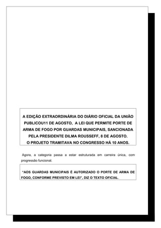 A EDIÇÃO EXTRAORDINÁRIA DO DIÁRIO OFICIAL DA UNIÃO
PUBLICOU11 DE AGOSTO, A LEI QUE PERMITE PORTE DE
ARMA DE FOGO POR GUARDAS MUNICIPAIS, SANCIONADA
PELA PRESIDENTE DILMA ROUSSEFF, 8 DE AGOSTO.
O PROJETO TRAMITAVA NO CONGRESSO HÁ 10 ANOS.
Agora, a categoria passa a estar estruturada em carreira única, com
progressão funcional.
“AOS GUARDAS MUNICIPAIS É AUTORIZADO O PORTE DE ARMA DE
FOGO, CONFORME PREVISTO EM LEI”, DIZ O TEXTO OFICIAL.
 