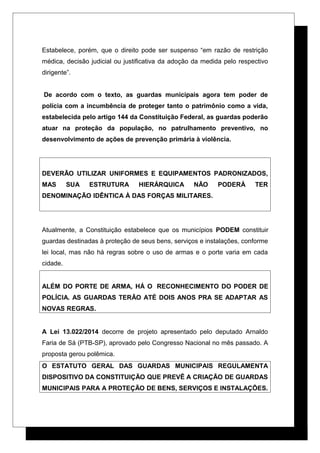 Estabelece, porém, que o direito pode ser suspenso “em razão de restrição
médica, decisão judicial ou justificativa da adoção da medida pelo respectivo
dirigente”.
De acordo com o texto, as guardas municipais agora tem poder de
polícia com a incumbência de proteger tanto o patrimônio como a vida,
estabelecida pelo artigo 144 da Constituição Federal, as guardas poderão
atuar na proteção da população, no patrulhamento preventivo, no
desenvolvimento de ações de prevenção primária à violência.
DEVERÃO UTILIZAR UNIFORMES E EQUIPAMENTOS PADRONIZADOS,
MAS SUA ESTRUTURA HIERÁRQUICA NÃO PODERÁ TER
DENOMINAÇÃO IDÊNTICA À DAS FORÇAS MILITARES.
Atualmente, a Constituição estabelece que os municípios PODEM constituir
guardas destinadas à proteção de seus bens, serviços e instalações, conforme
lei local, mas não há regras sobre o uso de armas e o porte varia em cada
cidade.
ALÉM DO PORTE DE ARMA, HÁ O RECONHECIMENTO DO PODER DE
POLÍCIA. AS GUARDAS TERÃO ATÉ DOIS ANOS PRA SE ADAPTAR AS
NOVAS REGRAS.
A Lei 13.022/2014 decorre de projeto apresentado pelo deputado Arnaldo
Faria de Sá (PTB-SP), aprovado pelo Congresso Nacional no mês passado. A
proposta gerou polêmica.
O ESTATUTO GERAL DAS GUARDAS MUNICIPAIS REGULAMENTA
DISPOSITIVO DA CONSTITUIÇÃO QUE PREVÊ A CRIAÇÃO DE GUARDAS
MUNICIPAIS PARA A PROTEÇÃO DE BENS, SERVIÇOS E INSTALAÇÕES.
 