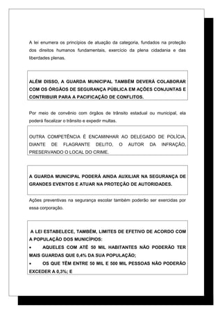 A lei enumera os princípios de atuação da categoria, fundados na proteção
dos direitos humanos fundamentais, exercício da plena cidadania e das
liberdades plenas.
ALÉM DISSO, A GUARDA MUNICIPAL TAMBÉM DEVERÁ COLABORAR
COM OS ÓRGÃOS DE SEGURANÇA PÚBLICA EM AÇÕES CONJUNTAS E
CONTRIBUIR PARA A PACIFICAÇÃO DE CONFLITOS.
Por meio de convênio com órgãos de trânsito estadual ou municipal, ela
poderá fiscalizar o trânsito e expedir multas.
OUTRA COMPETÊNCIA É ENCAMINHAR AO DELEGADO DE POLÍCIA,
DIANTE DE FLAGRANTE DELITO, O AUTOR DA INFRAÇÃO,
PRESERVANDO O LOCAL DO CRIME.
A GUARDA MUNICIPAL PODERÁ AINDA AUXILIAR NA SEGURANÇA DE
GRANDES EVENTOS E ATUAR NA PROTEÇÃO DE AUTORIDADES.
Ações preventivas na segurança escolar também poderão ser exercidas por
essa corporação.
A LEI ESTABELECE, TAMBÉM, LIMITES DE EFETIVO DE ACORDO COM
A POPULAÇÃO DOS MUNICÍPIOS:
• AQUELES COM ATÉ 50 MIL HABITANTES NÃO PODERÃO TER
MAIS GUARDAS QUE 0,4% DA SUA POPULAÇÃO;
• OS QUE TÊM ENTRE 50 MIL E 500 MIL PESSOAS NÃO PODERÃO
EXCEDER A 0,3%; E
 