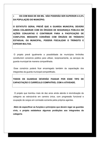 • OS COM MAIS DE 500 MIL NÃO PODERÃO SER SUPERIOR A 0,5%
DA POPULAÇÃO DO MUNICÍPIO.
O ESTATUTO GERAL PREVÊ QUE A GUARDA MUNICIPAL DEVERÁ
AINDA COLABORAR COM OS ÓRGÃOS DE SEGURANÇA PÚBLICA EM
AÇÕES CONJUNTAS E CONTRIBUIR PARA A PACIFICAÇÃO DE
CONFLITOS. MEDIANTE CONVÊNIO COM ÓRGÃOS DE TRÂNSITO
ESTADUAL OU MUNICIPAL, PODERÁ FISCALIZAR O TRÂNSITO E
EXPEDIR MULTAS.
O projeto prevê igualmente a possibilidade de municípios limítrofes
constituírem consórcio público para utilizar, reciprocamente, os serviços da
guarda municipal de maneira compartilhada.
Esse consórcio poderá ficar encarregado também da capacitação dos
integrantes da guarda municipal compartilhado.
TODOS OS GUARDAS DEVERÃO PASSAR POR ESSE TIPO DE
CAPACITAÇÃO E CURRÍCULO COMPATÍVEL COM A ATIVIDADE.
O projeto que tramitou mais de dez anos ainda atende à reivindicação da
categoria ao estruturá-la em carreira única, com progressão funcional e
ocupação de cargos em comissão somente pelos próprios agentes.
Além de especificar as funções e princípios que devem reger as guardas
civis, o projeto estabelece algumas proibições aos integrantes da
categoria.
 