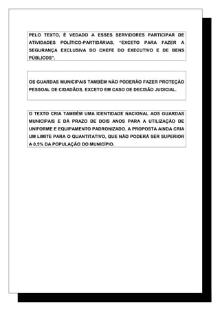 PELO TEXTO, É VEDADO A ESSES SERVIDORES PARTICIPAR DE
ATIVIDADES POLÍTICO-PARTIDÁRIAS, “EXCETO PARA FAZER A
SEGURANÇA EXCLUSIVA DO CHEFE DO EXECUTIVO E DE BENS
PÚBLICOS”.
OS GUARDAS MUNICIPAIS TAMBÉM NÃO PODERÃO FAZER PROTEÇÃO
PESSOAL DE CIDADÃOS, EXCETO EM CASO DE DECISÃO JUDICIAL.
O TEXTO CRIA TAMBÉM UMA IDENTIDADE NACIONAL AOS GUARDAS
MUNICIPAIS E DÁ PRAZO DE DOIS ANOS PARA A UTILIZAÇÃO DE
UNIFORME E EQUIPAMENTO PADRONIZADO. A PROPOSTA AINDA CRIA
UM LIMITE PARA O QUANTITATIVO, QUE NÃO PODERÁ SER SUPERIOR
A 0,5% DA POPULAÇÃO DO MUNICÍPIO.
 