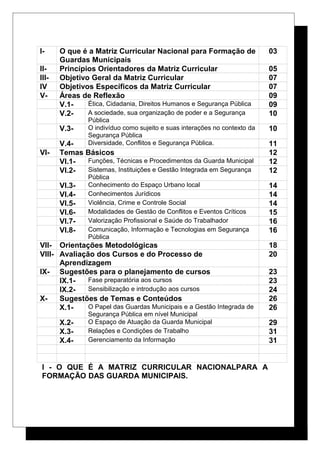 I- O que é a Matriz Curricular Nacional para Formação de
Guardas Municipais
03
II- Princípios Orientadores da Matriz Curricular 05
III- Objetivo Geral da Matriz Curricular 07
IV Objetivos Específicos da Matriz Curricular 07
V- Áreas de Reflexão 09
V.1- Ética, Cidadania, Direitos Humanos e Segurança Pública 09
V.2- A sociedade, sua organização de poder e a Segurança
Pública
10
V.3- O indivíduo como sujeito e suas interações no contexto da
Segurança Pública
10
V.4- Diversidade, Conflitos e Segurança Pública. 11
VI- Temas Básicos 12
VI.1- Funções, Técnicas e Procedimentos da Guarda Municipal 12
VI.2- Sistemas, Instituições e Gestão Integrada em Segurança
Pública
12
VI.3- Conhecimento do Espaço Urbano local 14
VI.4- Conhecimentos Jurídicos 14
VI.5- Violência, Crime e Controle Social 14
VI.6- Modalidades de Gestão de Conflitos e Eventos Críticos 15
VI.7- Valorização Profissional e Saúde do Trabalhador 16
VI.8- Comunicação, Informação e Tecnologias em Segurança
Pública
16
VII- Orientações Metodológicas 18
VIII- Avaliação dos Cursos e do Processo de
Aprendizagem
20
IX- Sugestões para o planejamento de cursos 23
IX.1- Fase preparatória aos cursos 23
IX.2- Sensibilização e introdução aos cursos 24
X- Sugestões de Temas e Conteúdos 26
X.1- O Papel das Guardas Municipais e a Gestão Integrada de
Segurança Pública em nível Municipal
26
X.2- O Espaço de Atuação da Guarda Municipal 29
X.3- Relações e Condições de Trabalho 31
X.4- Gerenciamento da Informação 31
I - O QUE É A MATRIZ CURRICULAR NACIONALPARA A
FORMAÇÃO DAS GUARDA MUNICIPAIS.
 