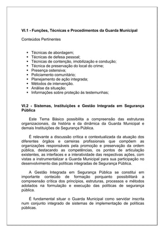 VI.1 - Funções, Técnicas e Procedimentos da Guarda Municipal
Conteúdos Pertinentes
 Técnicas de abordagem;
 Técnicas de defesa pessoal;
 Técnicas de contenção, imobilização e condução;
 Técnica de preservação do local do crime;
 Presença ostensiva;
 Policiamento comunitário;
 Planejamento de ação integrada;
 Métodos de intervenção.
 Análise da situação;
 Informações sobre proteção às testemunhas;
VI.2 - Sistemas, Instituições e Gestão Integrada em Segurança
Pública
Este Tema Básico possibilita a compreensão das estruturas
organizacionais, da história e da dinâmica da Guarda Municipal e
demais Instituições de Segurança Pública.
É relevante a discussão crítica e contextualizada da atuação dos
diferentes órgãos e carreiras profissionais que compõem as
organizações responsáveis pela promoção e preservação da ordem
pública, destacando as competências, os pontos de articulação
existentes, as interfaces e a interatividade das respectivas ações, com
vistas a instrumentalizar a Guarda Municipal para sua participação no
desenvolvimento das políticas integradas de Segurança Pública.
A Gestão Integrada em Segurança Pública se constitui em
importante conteúdo de formação porquanto possibilitará a
compreensão crítica dos princípios, estruturas, processos e métodos
adotados na formulação e execução das políticas de segurança
pública.
É fundamental situar o Guarda Municipal como servidar inscrita
num conjunto integrado de sistemas de implementação de políticas
públicas.
 