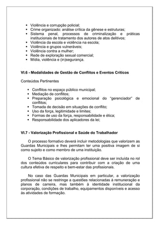  Violência e corrupção policial;
 Crime organizado: análise crítica da gênese e estruturas;
 Sistema penal, processos de criminalização e práticas
institucionais de tratamento dos autores de atos delitivos;
 Violência da escola e violência na escola;
 Violência e grupos vulneráveis;
 Violência contra a mulher;
 Rede de exploração sexual comercial;
 Mídia, violência e (in)segurança.
VI.6 - Modalidades de Gestão de Conflitos e Eventos Críticos
Conteúdos Pertinentes
 Conflitos no espaço público municipal;
 Mediação de conflitos;
 Preparação psicológica e emocional do “gerenciador” de
conflitos;
 Tomada de decisão em situações de conflito;
 Uso da força, legitimidade e limites;
 Formas de uso da força, responsabilidade e ética;
 Responsabilidade dos aplicadores da lei;
VI.7 - Valorização Profissional e Saúde do Trabalhador
O processo formativo deverá incluir metodologias que valorizem as
Guardas Municipais e lhes permitam ter uma positiva imagem de si
como sujeito e como membro de uma instituição.
O Tema Básico de valorização profissional deve ser incluída no rol
dos conteúdos curriculares para contribuir com a criação de uma
cultura efetiva de respeito e bem-estar das profissionais.
No caso das Guardas Municipais em particular, a valorização
profissional não se restringe a questões relacionadas à remuneração e
planos de carreira, mas também à identidade institucional da
corporação, condições de trabalho, equipamentos disponíveis e acesso
às atividades de formação.
 