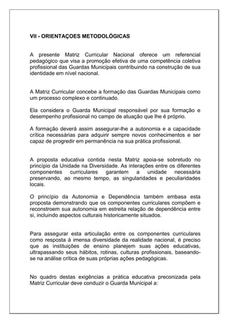 VII - ORIENTAÇOES METODOLÓGICAS
A presente Matriz Curricular Nacional oferece um referencial
pedagógico que visa a promoção efetiva de uma competência coletiva
profissional das Guardas Municipais contribuindo na construção de sua
identidade em nível nacional.
A Matriz Curricular concebe a formação das Guardas Municipais como
um processo complexo e continuado.
Ela considera o Guarda Municipal responsável por sua formação e
desempenho profissional no campo de atuação que lhe é próprio.
A formação deverá assim assegurar-lhe a autonomia e a capacidade
crítica necessárias para adquirir sempre novos conhecimentos e ser
capaz de progredir em permanência na sua prática profissional.
A proposta educativa contida nesta Matriz apoia-se sobretudo no
princípio da Unidade na Diversidade. As interações entre os diferentes
componentes curriculares garantem a unidade necessária
preservando, ao mesmo tempo, as singularidades e peculiaridades
locais.
O princípio da Autonomia e Dependência também embasa esta
proposta demonstrando que os componentes curriculares compõem e
reconstroem sua autonomia em estreita relação de dependência entre
si, incluindo aspectos culturais historicamente situados.
Para assegurar esta articulação entre os componentes curriculares
como resposta à imensa diversidade da realidade nacional, é preciso
que as instituições de ensino planejem suas ações educativas,
ultrapassando seus hábitos, rotinas, culturas profissionais, baseando-
se na análise crítica de suas próprias ações pedagógicas.
No quadro destas exigências a prática educativa preconizada pela
Matriz Curricular deve conduzir o Guarda Municipal a:
 