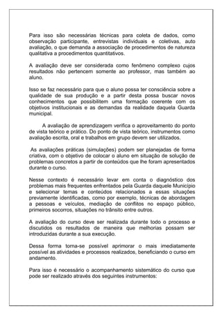 Para isso são necessárias técnicas para coleta de dados, como
observação participante, entrevistas individuais e coletivas, auto
avaliação, o que demanda a associação de procedimentos de natureza
qualitativa a procedimentos quantitativos.
A avaliação deve ser considerada como fenômeno complexo cujos
resultados não pertencem somente ao professor, mas também ao
aluno.
Isso se faz necessário para que o aluno possa ter consciência sobre a
qualidade de sua produção e a partir desta possa buscar novos
conhecimentos que possibilitem uma formação coerente com os
objetivos institucionais e as demandas da realidade daquela Guarda
municipal.
A avaliação de aprendizagem verifica o aproveitamento do ponto
de vista teórico e prático. Do ponto de vista teórico, instrumentos como
avaliação escrita, oral e trabalhos em grupo devem ser utilizados.
As avaliações práticas (simulações) podem ser planejadas de forma
criativa, com o objetivo de colocar o aluno em situação de solução de
problemas concretos a partir de conteúdos que lhe foram apresentados
durante o curso.
Nesse contexto é necessário levar em conta o diagnóstico dos
problemas mais frequentes enfrentados pela Guarda daquele Município
e selecionar temas e conteúdos relacionados a essas situações
previamente identificadas, como por exemplo, técnicas de abordagem
a pessoas e veículos, mediação de conflitos no espaço público,
primeiros socorros, situações no trânsito entre outros.
A avaliação do curso deve ser realizada durante todo o processo e
discutidos os resultados de maneira que melhorias possam ser
introduzidas durante a sua execução.
Dessa forma torna-se possível aprimorar o mais imediatamente
possível as atividades e processos realizados, beneficiando o curso em
andamento.
Para isso é necessário o acompanhamento sistemático do curso que
pode ser realizado através dos seguintes instrumentos:
 