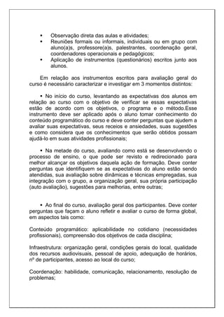  Observação direta das aulas e atividades;
 Reuniões formais ou informais, individuais ou em grupo com
aluno(a)s, professore(a)s, palestrantes, coordenação geral,
coordenadores operacionais e pedagógicos;
 Aplicação de instrumentos (questionários) escritos junto aos
alunos.
Em relação aos instrumentos escritos para avaliação geral do
curso é necessário caracterizar e investigar em 3 momentos distintos:
 No início do curso, levantando as expectativas dos alunos em
relação ao curso com o objetivo de verificar se essas expectativas
estão de acordo com os objetivos, o programa e o método.Esse
instrumento deve ser aplicado após o aluno tomar conhecimento do
conteúdo programático do curso e deve conter perguntas que ajudem a
avaliar suas expectativas, seus receios e ansiedades, suas sugestões
e como considera que os conhecimentos que serão obtidos possam
ajudá-lo em suas atividades profissionais;
 Na metade do curso, avaliando como está se desenvolvendo o
processo de ensino, o que pode ser revisto e redirecionado para
melhor alcançar os objetivos daquela ação de formação. Deve conter
perguntas que identifiquem se as expectativas do aluno estão sendo
atendidas, sua avaliação sobre dinâmicas e técnicas empregadas, sua
integração com o grupo, a organização geral, sua própria participação
(auto avaliação), sugestões para melhorias, entre outras;
 Ao final do curso, avaliação geral dos participantes. Deve conter
perguntas que façam o aluno refletir e avaliar o curso de forma global,
em aspectos tais como:
Conteúdo programático: aplicabilidade no cotidiano (necessidades
profissionais), compreensão dos objetivos de cada disciplina;
Infraestrutura: organização geral, condições gerais do local, qualidade
dos recursos audiovisuais, pessoal de apoio, adequação de horários,
nº de participantes, acesso ao local do curso;
Coordenação: habilidade, comunicação, relacionamento, resolução de
problemas;
 