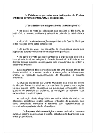 1- Estabelecer parcerias com Instituições de Ensino,
entidades governamentais, ONGs, associações.
2- Estabelecer um diagnóstico do (s) Municípios (s)
 do ponto de vista da segurança das pessoas e dos bens, do
patrimônio e do meio ambiente ( estatísticas policiais da criminalidade
);
 do ponto de vista da atuação das polícias e da Guarda Municipal
e das relações entre estas corporações
 do ponto de vista da sensação de insegurança vivida pela
população e pelas vítimas da criminalidade em particular;
 do ponto de vista das representações e expectativas que tem a
comunidade local em relação à Guarda Municipal, à Polícia e aos
demais órgãos públicos responsáveis pela manutenção da ordem e
Segurança Pública.
Este diagnóstico deve ser completado por uma análise crítica dos
dados estatísticos e outros relativos à demografia, à infraestrutura
urbana, à realidade socioeconômica do Município, à situação
ambiental.
A situação específica da Guarda Municipal local deve ser objeto
de Grupos Focais constituídos por membros da própria corporação.
Nestes grupos serão analisados os problemas enfrentados pelos
guardas no exercício da profissão, as condições de trabalho, suas
expectativas e reivindicações.
A realização deste diagnóstico necessita coleta de dados nas
diferentes secretarias, órgãos públicos, entidades de pesquisa, bem
como entrevistas individuais e reuniões com representantes da
comunidade e profissionais de vários tipos.
3- Preparar visitas e estágios a serem realizados durante o
curso. A escolha dos mesmos é função, sobretudo do diagnóstico local
e dos grupos focais.
 