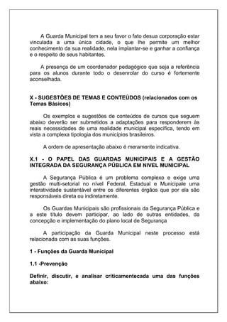 A Guarda Municipal tem a seu favor o fato desua corporação estar
vinculada a uma única cidade, o que lhe permite um melhor
conhecimento da sua realidade, nela implantar-se e ganhar a confiança
e o respeito de seus habitantes.
A presença de um coordenador pedagógico que seja a referência
para os alunos durante todo o desenrolar do curso é fortemente
aconselhada.
X - SUGESTÕES DE TEMAS E CONTEÚDOS (relacionados com os
Temas Básicos)
Os exemplos e sugestões de conteúdos de cursos que seguem
abaixo deverão ser submetidos a adaptações para responderem às
reais necessidades de uma realidade municipal específica, tendo em
vista a complexa tipologia dos municípios brasileiros.
A ordem de apresentação abaixo é meramente indicativa.
X.1 - O PAPEL DAS GUARDAS MUNICIPAIS E A GESTÃO
INTEGRADA DA SEGURANÇA PÚBLICA EM NIVEL MUNICIPAL
A Segurança Pública é um problema complexo e exige uma
gestão multi-setorial no nível Federal, Estadual e Municipale uma
interatividade sustentável entre os diferentes órgãos que por ela são
responsáveis direta ou indiretamente.
Os Guardas Municipais são profissionais da Segurança Pública e
a este título devem participar, ao lado de outras entidades, da
concepção e implementação do plano local de Segurança
A participação da Guarda Municipal neste processo está
relacionada com as suas funções.
1 - Funções da Guarda Municipal
1.1 -Prevenção
Definir, discutir, e analisar criticamentecada uma das funções
abaixo:
 