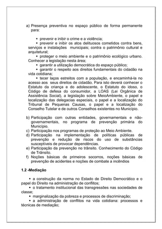 a) Presença preventiva no espaço público de forma permanente
para:
 prevenir e inibir o crime e a violência;
 prevenir e inibir os atos delituosos cometidos contra bens,
serviços e instalações municipais; contra o patrimônio cultural e
arquitetural;
 proteger o meio ambiente e o patrimônio ecológico urbano.
Conhecer a legislação nesta área;
 garantir a utilização democrática do espaço público;
 garantir o respeito aos direitos fundamentais do cidadão na
vida cotidiana;
 tecer laços estreitos com a população, e encaminhá-la no
acesso aos seus direitos de cidadão. Para isto deverá conhecer o
Estatuto da criança e do adolescente, o Estatuto do idoso, o
Código de defesa do consumidor, a LOAS (Lei Orgânica de
Assistência Social), a legislação sobre MeioAmbiente, o papel e
localização das delegacias especiais, o papel e a localização do
Tribunal de Pequenas Causas, o papel e a localização do
Conselho Tutelar e de outros Conselhos existentes no Município.
b) Participação com outras entidades, governamentais e não-
governamentais, no programa de prevenção primária do
Município.
c) Participação nos programas de proteção ao Meio Ambiente.
d) Participação na implementação de políticas públicas de
prevenção e redução de riscos do uso de substâncias
susceptíveis de provocar dependências.
e) Participação da prevenção no trânsito. Conhecimento do Código
de Trânsito.
f) Noções básicas de primeiros socorros, noções básicas de
prevenção de acidentes e noções de combate a incêndios
1.2 -Mediação
 a construção da norma no Estado de Direito Democrático e o
papel do Direito na administração de conflitos;
 o tratamento institucional das transgressões nas sociedades de
classe;
 marginalização da pobreza e processos de discriminação;
 a administração de conflitos na vida cotidiana: processos e
técnicas de mediação;
 