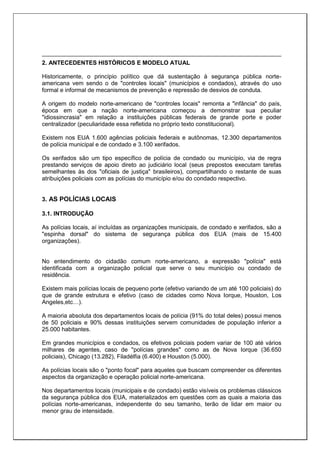 2. ANTECEDENTES HISTÓRICOS E MODELO ATUAL
Historicamente, o princípio político que dá sustentação à segurança pública norte-
americana vem sendo o de "controles locais" (municípios e condados), através do uso
formal e informal de mecanismos de prevenção e repressão de desvios de conduta.
A origem do modelo norte-americano de "controles locais" remonta a "infância" do país,
época em que a nação norte-americana começou a demonstrar sua peculiar
"idiossincrasia" em relação a instituições públicas federais de grande porte e poder
centralizador (peculiaridade essa refletida no próprio texto constitucional).
Existem nos EUA 1.600 agências policiais federais e autônomas, 12.300 departamentos
de polícia municipal e de condado e 3.100 xerifados.
Os xerifados são um tipo específico de polícia de condado ou município, via de regra
prestando serviços de apoio direto ao judiciário local (seus prepostos executam tarefas
semelhantes às dos "oficiais de justiça" brasileiros), compartilhando o restante de suas
atribuições policiais com as polícias do município e/ou do condado respectivo.
3. AS POLÍCIAS LOCAIS
3.1. INTRODUÇÃO
As polícias locais, aí incluídas as organizações municipais, de condado e xerifados, são a
"espinha dorsal" do sistema de segurança pública dos EUA (mais de 15.400
organizações).
No entendimento do cidadão comum norte-americano, a expressão "polícia" está
identificada com a organização policial que serve o seu município ou condado de
residência.
Existem mais polícias locais de pequeno porte (efetivo variando de um até 100 policiais) do
que de grande estrutura e efetivo (caso de cidades como Nova Iorque, Houston, Los
Angeles,etc…).
A maioria absoluta dos departamentos locais de polícia (91% do total deles) possui menos
de 50 policiais e 90% dessas instituições servem comunidades de população inferior a
25.000 habitantes.
Em grandes municípios e condados, os efetivos policiais podem variar de 100 até vários
milhares de agentes, caso de "polícias grandes" como as de Nova Iorque (36.650
policiais), Chicago (13.282), Filadélfia (6.400) e Houston (5.000).
As polícias locais são o "ponto focal" para aqueles que buscam compreender os diferentes
aspectos da organização e operação policial norte-americana.
Nos departamentos locais (municipais e de condado) estão visíveis os problemas clássicos
da segurança pública dos EUA, materializados em questões com as quais a maioria das
polícias norte-americanas, independente do seu tamanho, terão de lidar em maior ou
menor grau de intensidade.
 
