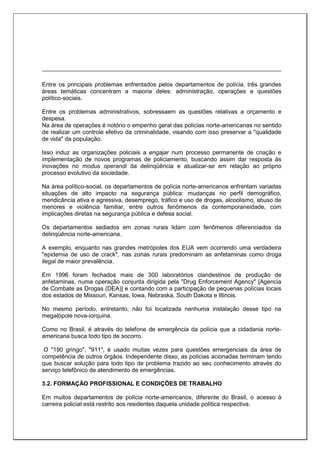 Entre os principais problemas enfrentados pelos departamentos de polícia, três grandes
áreas temáticas concentram a maioria deles: administração, operações e questões
político-sociais.
Entre os problemas administrativos, sobressaem as questões relativas a orçamento e
despesa.
Na área de operações é notório o empenho geral das polícias norte-americanas no sentido
de realizar um controle efetivo da criminalidade, visando com isso preservar a "qualidade
de vida" da população.
Isso induz as organizações policiais a engajar num processo permanente de criação e
implementação de novos programas de policiamento, buscando assim dar resposta às
inovações no modus operandi da delinqüência e atualizar-se em relação ao próprio
processo evolutivo da sociedade.
Na área político-social, os departamentos de polícia norte-americanos enfrentam variadas
situações de alto impacto na segurança pública: mudanças no perfil demográfico,
mendicância ativa e agressiva, desemprego, tráfico e uso de drogas, alcoolismo, abuso de
menores e violência familiar, entre outros fenômenos da contemporaneidade, com
implicações diretas na segurança pública e defesa social.
Os departamentos sediados em zonas rurais lidam com fenômenos diferenciados da
delinqüência norte-americana.
A exemplo, enquanto nas grandes metrópoles dos EUA vem ocorrendo uma verdadeira
"epidemia de uso de crack", nas zonas rurais predominam as anfetaminas como droga
ilegal de maior prevalência.
Em 1996 foram fechados mais de 300 laboratórios clandestinos de produção de
anfetaminas, numa operação conjunta dirigida pela "Drug Enforcement Agency" [Agencia
de Combate as Drogas (DEA)] e contando com a participação de pequenas polícias locais
dos estados de Missouri, Kansas, Iowa, Nebraska, South Dakota e Illinois.
No mesmo período, entretanto, não foi localizada nenhuma instalação desse tipo na
megalópole nova-iorquina.
Como no Brasil, é através do telefone de emergência da polícia que a cidadania norte-
americana busca todo tipo de socorro.
O "190 gringo", "911", é usado muitas vezes para questões emergenciais da área de
competência de outros órgãos. Independente disso, as polícias acionadas terminam tendo
que buscar solução para todo tipo de problema trazido ao seu conhecimento através do
serviço telefônico de atendimento de emergências.
3.2. FORMAÇÃO PROFISSIONAL E CONDIÇÕES DE TRABALHO
Em muitos departamentos de polícia norte-americanos, diferente do Brasil, o acesso à
carreira policial está restrito aos residentes daquela unidade política respectiva.
 