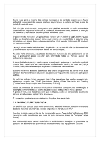 Como regra geral, a maioria das polícias municipais e de condado exigem que o futuro
policial já venha residindo naquele local por algum tempo, e portanto conheça a área de
jurisdição onde irá atuar.
Tal princípio administrativo, transgredido nas polícias estaduais, é mais estritamente
observado em pequenos municípios e condados, levando em conta, também, a intenção
de preservar o mercado de trabalho para os residentes locais.
O salário médio mensal de um policial local varia de US$ 1.600,00 a US$1.800,00. Quase
todos os departamentos exigem como nível mínimo de escolaridade o segundo grau
completo e, em alguns deles, educação parcial de nível superior (mínimo de 60 créditos)
ou mesmo completa.
A carga horária média de treinamento do policial local de nível inicial é de 640 horas/aula
(16 semanas ou aproximadamente 4 meses em tempo integral).
Na visão norte-americana, a qualidade dos recursos humanos da área policial deve ser tal
que o profissional possa executar com efetividade todas as "tarefas gerais" do
policiamento ostensivo.
A especificidade do serviço, dentro desse entendimento, exige que o candidato a policial
possua boa capacidade de comunicação, conhecimento técnico na área de justiça
criminal, compreensão em relação ao próximo e forte dose de maturidade.
Existem descrições bastante detalhadas das tarefas ocupacionais do policial local. Elas
constam dos "dicionários de atividades ocupacionais" regularmente publicados pelo poder
público.
As próprias polícias locais possuem descrições exaustivas das tarefas ocupacionais,
elaboradas através das "POST Comissions" [Police Officer Standards and Training
(Comissões de Padronização e de Treinamento Policial)].
Todos os processos de avaliação institucional e individual começam pela identificação e
descrição pormenorizada das tarefas ocupacionais de cada posto ou função policial.
A pistola 9 mm, pela freqüência com que é utilizada, pode ser considerada atualmente
como a arma básica do policial norte-americano.
É crescente a tendência ao uso obrigatório do colete à prova de bala.
3.3. EMPREGO DO EFETIVO POLICIAL
Os efetivos das polícias locais norte-americanas, diferente do Brasil, refletem de maneira
bastante mais real o número de policiais empenhados na "atividade fim."
Isso tem impacto maior ainda, se for considerado que as "guarnições" policiais nos EUA
raramente estão constituídas por mais de dois elementos (caso da "perigosa" Nova
Iorque).
Aos norte-americanos parece anacrônico e antieconômico privilegiar a quantidade de
policiais, em detrimento da qualidade do recurso humano e do equipamento utilizado.
 