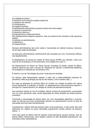 (iv) inteligência policial.
A divisão de comunicações engloba seções de
(i) despacho de viaturas,
(ii) computação e
(iii) registros policiais.
O departamento administrativo (quando existe) inclui três seções:
(i) pessoal e treinamento,
(ii) assuntos internos e
(iii) planejamento e desenvolvimento.
Nos departamentos bastante pequenos, toda sua estrutura fica reduzida a três pequenas
seções:
(i) policiais em patrulhamento,
(ii) detetives e
(iii) despachantes.
Serviços administrativos tais como saúde e manutenção de material (viaturas, inclusive),
via de regra estão terceirizados.
As estruturas administrativas rotineiramente são ocupadas por civis, funcionários efetivos
dos departamentos.
O departamento de polícia da cidade de Nova Iorque (NYPD) por exemplo, conta com
mais de 36 mil policiais e 9 mil funcionários civis (relação de 4 para 1).
No Departamento de Policia de "Dade County" (Condado de Dade), cidade de Miami,
pode-se observar que todo o serviço de "despacho de viaturas" e atendimento telefônico
de emergência é realizado por funcionários civis.
É intenso o uso de "tecnologias de ponta" nesta área de atividade.
As viaturas, após despachadas, passam a estar sob a responsabilidade exclusiva do
patrulheiro chefe da guarnição (se não for ele mesmo o único membro dela...).
Em lugar da aplicação do princípio tático da "massa" em relação ao efetivo por viatura
(como geralmente é praticado no Brasil), os departamentos norte-americanos aplicam o
princípio da "massa/manobra" em relação ao número de patrulheiros/viaturas.
Isso acontece através do uso de múltiplas viaturas (massa de equipamento), guarnecidas
com um único patrulheiro cada, sendo deslocadas de várias direções em locais próximos
(manobra).
Terminada a necessidade de reforço tático, por uma necessidade específica e eventual,
todas as viaturas que foram empenhadas retornam ao patrulhamento normal na área de
articulação que lhes cabe individualmente.
Considerando o efetivo total das polícias locais norte-americanas, a maior parte dele está
distribuído em regiões de pouco densidade populacional (muitas polícias de pequeno
efetivo…).
Uma outra parte do efetivo total de policiais norte-americanos (poucas polícias, mas de
grande efetivo institucional), serve regiões urbanas de alta densidade populacional, nas
chamadas áreas metropolitanas.
 