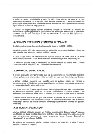A malha rodoviária, estabelecida a partir do início deste século, foi seguida de uma
universalização do uso do automóvel. Isso acelerou ainda mais o fenômeno da rápida
urbanização norte-americana, na medida em que o automóvel tornou possível um aumento
significativo da mobilidade da população.
A criação das organizações policiais estaduais também foi inspirada na tentativa de
desvincular a segurança pública da política local dos municípios e condados, o que muitos
acreditam resultar em corrupção e falta de efetividade operacional das organizações
policiais locais.
4.2. FORMAÇÃO PROFISSIONAL E CONDIÇÕES DE TRABALHO
O salário médio mensal de um policial estadual é de cerca de US$ 1.900,00.
Aproximadamente 18% dos departamentos estaduais exigem escolaridade mínima de
nível superior para admissão no nível inicial da carreira.
A carga horária média de treinamento do policial estadual de nível inicial é de 1.000
horas/aula (25 semanas ou aproximadamente 6 meses em regime de tempo integral).
Tal como nas polícias locais, a arma básica do policial estadual é a pistola 9mm. O colete
à prova de balas é obrigatório em 12% desses departamentos.
4.3. EMPREGO DO EFETIVO POLICIAL
O policial estadual é um "generalista" que faz o policiamento de manutenção da ordem
pública (policiamento ostensivo) de "ciclo completo" em toda área de jurisdição do Estado.
A polícia estadual coordena sua atuação com as polícias locais, de maneira a
complementar as atividades de segurança pública dos municípios e condados, sempre que
os recursos locais não sejam suficientes.
As polícias estaduais fazem o patrulhamento das rodovias estaduais, executam atividades
de policiamento ostensivo geral em pequenas localidades e funcionam também como
polícia judiciária de jurisdição exclusiva nos delitos tipificados na legislação penal estadual.
Executam várias atividades em prol das polícias municipais, de condados e xerifados,
inclusive apoiando-as nas áreas de formação e treinamento (através das academias
estaduais) e serviços de perícia criminal e identificação (laboratórios centrais das policiais
estaduais).
4.4. ESTRUTURA E ORGANIZAÇÃO
Algumas polícias estaduais seguem um "modelo organizacional descentralizado", estando
constituídas por duas divisões claramente distintas: uma de policiamento ostensivo geral
e/ou patrulhamento rodoviário e outra funcionando como "Bureau Estadual de
Investigação" (à semelhança do FBI).
No sistema de segurança pública estadual existem as seguintes funções (inclusive
constituindo carreiras próprias):
 