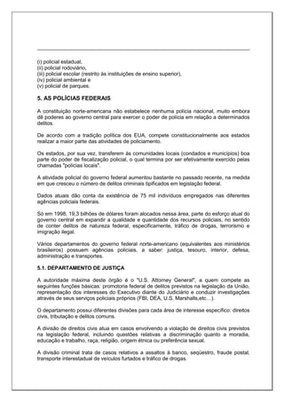 (i) policial estadual,
(ii) policial rodoviário,
(iii) policial escolar (restrito às instituições de ensino superior),
(iv) policial ambiental e
(v) policial de parques.
5. AS POLÍCIAS FEDERAIS
A constituição norte-americana não estabelece nenhuma polícia nacional, muito embora
dê poderes ao governo central para exercer o poder de polícia em relação a determinados
delitos.
De acordo com a tradição política dos EUA, compete constitucionalmente aos estados
realizar a maior parte das atividades de policiamento.
Os estados, por sua vez, transferem às comunidades locais (condados e municípios) boa
parte do poder de fiscalização policial, o qual termina por ser efetivamente exercido pelas
chamadas "polícias locais".
A atividade policial do governo federal aumentou bastante no passado recente, na medida
em que cresceu o número de delitos criminais tipificados em legislação federal.
Dados atuais dão conta da existência de 75 mil indivíduos empregados nas diferentes
agências policiais federais.
Só em 1998, 19,3 bilhões de dólares foram alocados nessa área, parte do esforço atual do
governo central em expandir a qualidade e quantidade dos recursos policiais, no sentido
de conter delitos de natureza federal, especificamente, tráfico de drogas, terrorismo e
imigração ilegal.
Vários departamentos do governo federal norte-americano (equivalentes aos ministérios
brasileiros) possuem agências policiais, a saber: justiça, tesouro, interior, defesa,
administração e transportes.
5.1. DEPARTAMENTO DE JUSTIÇA
A autoridade máxima deste órgão é o "U.S. Attorney General", a quem compete as
seguintes funções básicas: promotoria federal de delitos previstos na legislação da União,
representação dos interesses do Executivo diante do Judiciário e conduzir investigações
através de seus serviços policiais próprios (FBI, DEA, U.S. Marshalls,etc…).
O departamento possui diferentes divisões para cada área de interesse específico: direitos
civis, tributação e delitos comuns.
A divisão de direitos civis atua em casos envolvendo a violação de direitos civis previstos
na legislação federal, incluindo questões relativas a discriminação quanto a moradia,
educação e trabalho, raça, religião, origem étnica ou preferência sexual.
A divisão criminal trata de casos relativos a assaltos à banco, seqüestro, fraude postal,
transporte interestadual de veículos furtados e tráfico de drogas.
 