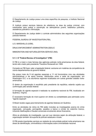 O Departamento de Justiça possui uma área específica de pesquisa, o Instituto Nacional
de Justiça.
O Instituto possui serviços básicos de referência na área de justiça criminal, com
subdivisões para justiça e prevenção da delinqüência juvenil, estatística judiciária,
assistência judiciária e vitimização.
O Departamento de Justiça detém o controle administrativo das seguintes organizações
policiais federais:
FEDERAL BUREAU OF INVESTIGATION (FBI),
U.S. MARSHALLS (USM),
DRUG ENFORCEMENT ADMINISTRATION (DEA) E
IMMIGRATION AND NATURALIZATION SERVICE (INS).
5.1.1. O "Federal Bureau of Investigation" (FBI)
O FBI é a maior e mais famosa das agências policiais norte-americanas da área federal,
tendo sido criado pelo presidente Theodore Roosevelt em 1908.
Compete ao FBI fazer valer a legislação federal, exclusive em matérias da competência de
outros departamentos do governo federal.
Ele possui mais de 9 mil agentes especiais e 11 mil funcionários civis nas atividades
administrativas e de apoio forense, distribuídos entre a sede da organização, em
Washington D.C. e os escritórios regionais localizados em outras grandes cidades norte-
americanas.
O diretor da organização é escolhido pelo presidente da república, estando sujeita sua
confirmação pelo senado federal.
A formação do agente especial é realizada na academia nacional do FBI, localizada em
Quântico, Virgínia.
É necessário formação de nível superior em direito ou contabilidade para admissão como
"agente especial".
O Brasil recebe vagas para treinamento de agentes federais em Quântico.
Entre as atividades de rotina do FBI estão incluídas as investigações acerca do crime
organizado, corrupção, pornografia, assaltos a banco e crimes do colarinho branco,
incluindo falsificações e fraudes comerciais envolvendo ativos financeiros.
Afora as atividades de investigação, que por sua natureza sejam de atribuição federal, a
organização também dá suporte às polícias estaduais e locais.
O FBI presta importantes serviços ao restante da comunidade policial norte-americana nas
áreas de identificação, criminalística e informações sobre criminalidade nacional.
 