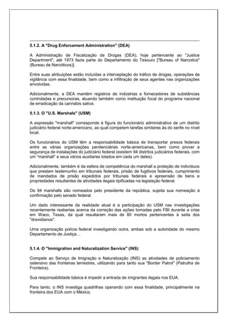 5.1.2. A "Drug Enforcement Administration" (DEA)
A Administração de Fiscalização de Drogas (DEA), hoje pertencente ao "Justice
Department", até 1973 fazia parte do Departamento do Tesouro ["Bureau of Narcotics"
(Bureau de Narcóticos)].
Entre suas atribuições estão incluídas a interceptação do tráfico de drogas, operações de
vigilância com essa finalidade, bem como a infiltração de seus agentes nas organizações
envolvidas.
Adicionalmente, a DEA mantém registros de indústrias e fornecedores de substâncias
controladas e precursoras, atuando também como instituição focal do programa nacional
de erradicação da cannabis sativa.
5.1.3. O "U.S. Marshals" (USM)
A expressão "marshall" corresponde à figura do funcionário administrativo de um distrito
judiciário federal norte-americano, ao qual competem tarefas similares às do xerife no nível
local.
Os funcionários do USM têm a responsabilidade básica de transportar presos federais
entre as várias organizações penitenciárias norte-americanas, bem como prover a
segurança de instalações do judiciário federal (existem 94 distritos judiciários federais, com
um “marshall” e seus vários auxiliares lotados em cada um deles).
Adicionalmente, também é da esfera de competência do marshall a proteção de indivíduos
que prestam testemunho em tribunais federais, prisão de fugitivos federais, cumprimento
de mandados de prisão expedidos por tribunais federais e apreensão de bens e
propriedades resultantes de atividades ilegais tipificadas na legislação federal.
Os 94 marshalls são nomeados pelo presidente da república, sujeita sua nomeação à
confirmação pelo senado federal.
Um dado interessante da realidade atual é a participação do USM nas investigações
recentemente reabertas acerca da correção das ações tomadas pelo FBI durante a crise
em Waco, Texas, da qual resultaram mais de 80 mortos pertencentes à seita dos
"dravidianos".
Uma organização polícia federal investigando outra, ambas sob a autoridade do mesmo
Departamento de Justiça…
5.1.4. O "Immigration and Naturalization Service" (INS)
Compete ao Serviço de Imigração e Naturalização (INS) as atividades de policiamento
ostensivo das fronteiras terrestres, utilizando para tanto sua "Border Patrol" (Patrulha de
Fronteira).
Sua responsabilidade básica é impedir a entrada de imigrantes ilegais nos EUA.
Para tanto, o INS investiga quadrilhas operando com essa finalidade, principalmente na
fronteira dos EUA com o México.
 