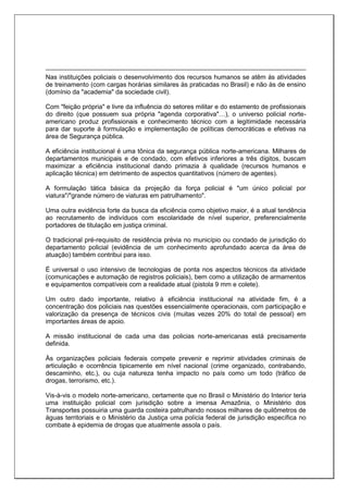 Nas instituições policiais o desenvolvimento dos recursos humanos se atêm às atividades
de treinamento (com cargas horárias similares às praticadas no Brasil) e não às de ensino
(domínio da "academia" da sociedade civil).
Com "feição própria" e livre da influência do setores militar e do estamento de profissionais
do direito (que possuem sua própria "agenda corporativa"…), o universo policial norte-
americano produz profissionais e conhecimento técnico com a legitimidade necessária
para dar suporte à formulação e implementação de políticas democráticas e efetivas na
área de Segurança pública.
A eficiência institucional é uma tônica da segurança pública norte-americana. Milhares de
departamentos municipais e de condado, com efetivos inferiores a três dígitos, buscam
maximizar a eficiência institucional dando primazia à qualidade (recursos humanos e
aplicação técnica) em detrimento de aspectos quantitativos (número de agentes).
A formulação tática básica da projeção da força policial é "um único policial por
viatura"/"grande número de viaturas em patrulhamento".
Uma outra evidência forte da busca da eficiência como objetivo maior, é a atual tendência
ao recrutamento de indivíduos com escolaridade de nível superior, preferencialmente
portadores de titulação em justiça criminal.
O tradicional pré-requisito de residência prévia no município ou condado de jurisdição do
departamento policial (evidência de um conhecimento aprofundado acerca da área de
atuação) também contribui para isso.
É universal o uso intensivo de tecnologias de ponta nos aspectos técnicos da atividade
(comunicações e automação de registros policiais), bem como a utilização de armamentos
e equipamentos compatíveis com a realidade atual (pistola 9 mm e colete).
Um outro dado importante, relativo à eficiência institucional na atividade fim, é a
concentração dos policiais nas questões essencialmente operacionais, com participação e
valorização da presença de técnicos civis (muitas vezes 20% do total de pessoal) em
importantes áreas de apoio.
A missão institucional de cada uma das policias norte-americanas está precisamente
definida.
Às organizações policiais federais compete prevenir e reprimir atividades criminais de
articulação e ocorrência tipicamente em nível nacional (crime organizado, contrabando,
descaminho, etc.), ou cuja natureza tenha impacto no país como um todo (tráfico de
drogas, terrorismo, etc.).
Vis-à-vis o modelo norte-americano, certamente que no Brasil o Ministério do Interior teria
uma instituição policial com jurisdição sobre a imensa Amazônia, o Ministério dos
Transportes possuiria uma guarda costeira patrulhando nossos milhares de quilômetros de
águas territoriais e o Ministério da Justiça uma polícia federal de jurisdição específica no
combate à epidemia de drogas que atualmente assola o país.
 