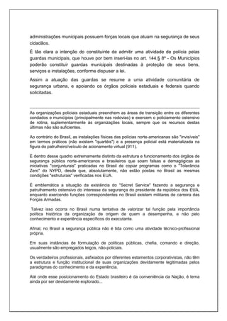 administrações municipais possuem forças locais que atuam na segurança de seus
cidadãos.
É tão clara a intenção do constituinte de admitir uma atividade de polícia pelas
guardas municipais, que houve por bem inseri-las no art. 144.§ 8º - Os Municípios
poderão constituir guardas municipais destinadas à proteção de seus bens,
serviços e instalações, conforme dispuser a lei.
Assim a atuação das guardas se resume a uma atividade comunitária de
segurança urbana, e apoiando os órgãos policiais estaduais e federais quando
solicitadas.
As organizações policiais estaduais preenchem as áreas de transição entre os diferentes
condados e municípios (principalmente nas rodovias) e exercem o policiamento ostensivo
de rotina, suplementarmente às organizações locais, sempre que os recursos destas
últimas não são suficientes.
Ao contrário do Brasil, as instalações físicas das polícias norte-americanas são "invisíveis"
em termos práticos (não existem "quartéis") e a presença policial está materializada na
figura do patrulheiro/veículo de acionamento virtual (911).
É dentro desse quadro extremamente distinto da estrutura e funcionamento dos órgãos de
segurança pública norte-americanos e brasileiros que soam falsas e demagógicas as
iniciativas "conjunturais" praticadas no Brasil de copiar programas como o "Tolerância
Zero" do NYPD, desde que, absolutamente, não estão postas no Brasil as mesmas
condições "estruturais" verificadas nos EUA.
É emblemática a situação da existência do "Secret Service" fazendo a segurança e
patrulhamento ostensivo do interesse da segurança do presidente da república dos EUA,
enquanto exercendo funções correspondentes no Brasil existem militares de carreira das
Forças Armadas.
Talvez isso ocorra no Brasil numa tentativa de valorizar tal função pela importância
política histórica da organização de origem de quem a desempenha, e não pelo
conhecimento e experiência específicos do executante.
Afinal, no Brasil a segurança pública não é tida como uma atividade técnico-profissional
própria.
Em suas instâncias de formulação de políticas públicas, chefia, comando e direção,
usualmente são empregados leigos, não-policiais.
Os verdadeiros profissionais, asfixiados por diferentes estamentos corporativistas, não têm
a estrutura e função institucional de suas organizações devidamente legitimadas pelos
paradigmas do conhecimento e da experiência.
Até onde esse posicionamento do Estado brasileiro é da conveniência da Nação, é tema
ainda por ser devidamente explorado...
 