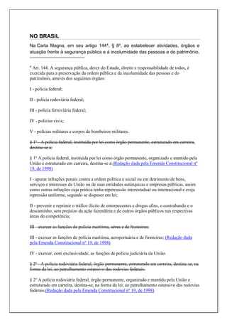 NO BRASIL
Na Carta Magna, em seu artigo 1444, § 8º, ao estabelecer atividades, órgãos e
atuação frente à segurança pública e à incolumidade das pessoas e do patrimônio,
4
Art. 144. A segurança pública, dever do Estado, direito e responsabilidade de todos, é
exercida para a preservação da ordem pública e da incolumidade das pessoas e do
patrimônio, através dos seguintes órgãos:
I - polícia federal;
II - polícia rodoviária federal;
III - polícia ferroviária federal;
IV - polícias civis;
V - polícias militares e corpos de bombeiros militares.
§ 1º - A polícia federal, instituída por lei como órgão permanente, estruturado em carreira,
destina-se a:
§ 1º A polícia federal, instituída por lei como órgão permanente, organizado e mantido pela
União e estruturado em carreira, destina-se a:(Redação dada pela Emenda Constitucional nº
19, de 1998)
I - apurar infrações penais contra a ordem política e social ou em detrimento de bens,
serviços e interesses da União ou de suas entidades autárquicas e empresas públicas, assim
como outras infrações cuja prática tenha repercussão interestadual ou internacional e exija
repressão uniforme, segundo se dispuser em lei;
II - prevenir e reprimir o tráfico ilícito de entorpecentes e drogas afins, o contrabando e o
descaminho, sem prejuízo da ação fazendária e de outros órgãos públicos nas respectivas
áreas de competência;
III - exercer as funções de polícia marítima, aérea e de fronteiras;
III - exercer as funções de polícia marítima, aeroportuária e de fronteiras; (Redação dada
pela Emenda Constitucional nº 19, de 1998)
IV - exercer, com exclusividade, as funções de polícia judiciária da União.
§ 2º - A polícia rodoviária federal, órgão permanente, estruturado em carreira, destina-se, na
forma da lei, ao patrulhamento ostensivo das rodovias federais.
§ 2º A polícia rodoviária federal, órgão permanente, organizado e mantido pela União e
estruturado em carreira, destina-se, na forma da lei, ao patrulhamento ostensivo das rodovias
federais.(Redação dada pela Emenda Constitucional nº 19, de 1998)
 
