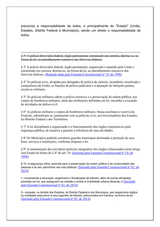 preconiza a responsabilidade de todos, e principalmente do "Estado" (União,
Estados, Distrito Federal e Municípios), sendo um direito e responsabilidade de
todos.
§ 3º A polícia ferroviária federal, órgão permanente, estruturado em carreira, destina-se, na
forma da lei, ao patrulhamento ostensivo das ferrovias federais.
§ 3º A polícia ferroviária federal, órgão permanente, organizado e mantido pela União e
estruturado em carreira, destina-se, na forma da lei, ao patrulhamento ostensivo das
ferrovias federais. (Redação dada pela Emenda Constitucional nº 19, de 1998)
§ 4º Às polícias civis, dirigidas por delegados de polícia de carreira, incumbem, ressalvada a
competência da União, as funções de polícia judiciária e a apuração de infrações penais,
exceto as militares.
§ 5º Às polícias militares cabem a polícia ostensiva e a preservação da ordem pública; aos
corpos de bombeiros militares, além das atribuições definidas em lei, incumbe a execução
de atividades de defesa civil.
§ 6º As polícias militares e corpos de bombeiros militares, forças auxiliares e reserva do
Exército, subordinam-se, juntamente com as polícias civis, aos Governadores dos Estados,
do Distrito Federal e dos Territórios.
§ 7º A lei disciplinará a organização e o funcionamento dos órgãos responsáveis pela
segurança pública, de maneira a garantir a eficiência de suas atividades.
§ 8º Os Municípios poderão constituir guardas municipais destinadas à proteção de seus
bens, serviços e instalações, conforme dispuser a lei.
§ 9º A remuneração dos servidores policiais integrantes dos órgãos relacionados neste artigo
será fixada na forma do § 4º do art. 39. (Incluído pela Emenda Constitucional nº 19, de
1998)
§ 10. A segurança viária, exercida para a preservação da ordem pública e da incolumidade das
pessoas e do seu patrimônio nas vias públicas: (Incluído pela Emenda Constitucional nº 82, de
2014)
I - compreende a educação, engenharia e fiscalização de trânsito, além de outras atividades
previstas em lei, que assegurem ao cidadão o direito à mobilidade urbana eficiente; e (Incluído
pela Emenda Constitucional nº 82, de 2014)
II - compete, no âmbito dos Estados, do Distrito Federal e dos Municípios, aos respectivos órgãos
ou entidades executivos e seus agentes de trânsito, estruturados em Carreira, na forma da lei.
(Incluído pela Emenda Constitucional nº 82, de 2014)
 