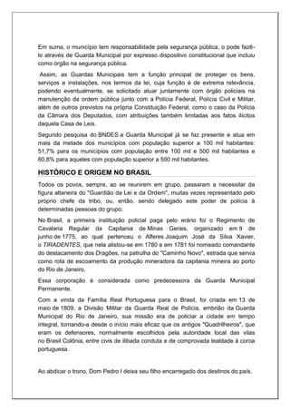 Em suma, o município tem responsabilidade pela segurança pública, o pode fazê-
lo através de Guarda Municipal por expresso dispositivo constitucional que incluiu
como órgão na segurança pública.
Assim, as Guardas Municipais tem a função principal de proteger os bens,
serviços e instalações, nos termos da lei, cuja função é de extrema relevância,
podendo eventualmente, se solicitado atuar juntamente com órgão policiais na
manutenção da ordem pública junto com a Polícia Federal, Polícia Civil e Militar,
além de outros previstos na própria Constituição Federal, como o caso da Polícia
da Câmara dos Deputados, com atribuições também limitadas aos fatos ilícitos
daquela Casa de Leis.
Segundo pesquisa do BNDES a Guarda Municipal já se faz presente e atua em
mais da metade dos municípios com população superior a 100 mil habitantes:
51,7% para os municípios com população entre 100 mil e 500 mil habitantes e
80,8% para aqueles com população superior a 500 mil habitantes.
HISTÓRICO E ORIGEM NO BRASIL
Todos os povos, sempre, ao se reunirem em grupo, passaram a necessitar da
figura altaneira do "Guardião da Lei e da Ordem", muitas vezes representado pelo
próprio chefe da tribo, ou, então, sendo delegado este poder de polícia à
determinadas pessoas do grupo.
No Brasil, a primeira instituição policial paga pelo erário foi o Regimento de
Cavalaria Regular da Capitania de Minas Gerais, organizado em 9 de
junho de 1775, ao qual pertenceu o Alferes Joaquim José da Silva Xavier,
o TIRADENTES, que nela alistou-se em 1780 e em 1781 foi nomeado comandante
do destacamento dos Dragões, na patrulha do "Caminho Novo", estrada que servia
como rota de escoamento da produção mineradora da capitania mineira ao porto
do Rio de Janeiro.
Essa corporação é considerada como predecessora da Guarda Municipal
Permanente.
Com a vinda da Família Real Portuguesa para o Brasil, foi criada em 13 de
maio de 1809, a Divisão Militar da Guarda Real de Polícia, embrião da Guarda
Municipal do Rio de Janeiro, sua missão era de policiar a cidade em tempo
integral, tornando-a desde o início mais eficaz que os antigos "Quadrilheiros", que
eram os defensores, normalmente escolhidos pela autoridade local das vilas
no Brasil Colônia, entre civis de ilibada conduta e de comprovada lealdade à coroa
portuguesa.
Ao abdicar o trono, Dom Pedro I deixa seu filho encarregado dos destinos do país.
 