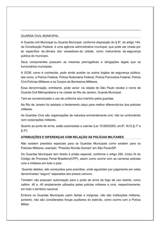 GUARDA CIVIL MUNICIPAL
A Guarda civil Municipal ou Guarda Municipal, conforme disposição do § 8º, do artigo 144,
da Constituição Federal, é uma agência administrativa municipal, que pode ser criada por
lei específica da câmara dos vereadores da cidade, como instrumento de segurança
pública do município.
Seus componentes possuem as mesmas prerrogativas e obrigações legais que os
funcionários municipais.
A GCM, como é conhecida, pode ainda auxiliar os outros órgãos de segurança pública,
tais como: a Polícia Federal, Polícia Rodoviária Federal, Polícia Ferroviária Federal, Polícia
Civil,Polícias Militares e os Corpos de Bombeiros Militares.
Essa denominação, entretanto, pode variar: na cidade de São Paulo recebe o nome de
Guarda Civil Metropolitana e na cidade do Rio de Janeiro, Guarda Municipal.
Tem-se convencionado o uso de uniforme azul marinho pelos guardas.
No Rio de Janeiro foi adotado o fardamento cáqui para melhor diferenciá-los dos policiais
militares.
As Guardas Civis são organizações de natureza eminentemente civil, não se confundindo
com corporações militares.
Quanto ao porte de arma, estão autorizadas a usá-las (Lei 10.826/2003, art.6º, III,IV,§.1º e
§.3º).
ATRIBUIÇÕES E DIFERENÇAS COM RELAÇÃO ÀS POLÍCIAS MILITARES
Não existem presídios especiais para os Guardas Municipais como existem para os
Policiais Militares, exemplo: "Presídio Romão Gomes" em São Paulo/SP.
Os Guardas Municipais tem direito à prisão especial, conforme o artigo 295, inciso XI do
Código de Processo Penal Brasileiro(CPP), assim como ocorre com as carreiras policiais
civis e militares em todo o país.
Quando detidos, são conduzidos para presídios, onde aguardam por julgamento em celas
denominadas "seguro" separados dos presos comuns.
Também não possuem autorização para o porte de arma de fogo de uso restrito, como
calibre .40 e .45 amplamente utilizados pelas policias militares e civis, respectivamente,
em todo o território nacional.
Embora os Guardas Municipais usem fardas e insígnias, não são instituições militares,
portanto, não são considerados forças auxiliares do exército, como ocorre com a Polícia
Militar.
 