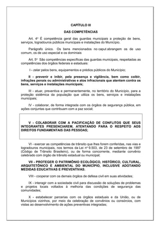 CAPÍTULO III
DAS COMPETÉNCIAS
Art. 4o É competência geral das guardas municipais a proteção de bens,
serviços, logradouros públicos municipais e instalações do Município.
Parágrafo único. Os bens mencionados no caput abrangem os de uso
comum, os de uso especial e os dominiais
Art. 5o São competências específicas das guardas municipais, respeitadas as
competências dos órgãos federais e estaduais:
I - zelar pelos bens, equipamentos e prédios públicos do Município;
II - prevenir e inibir, pela presença e vigilância, bem como coibir,
infrações penais ou administrativas e atos infracionais que atentem contra os
bens, serviços e instalações municipais;
III - atuar, preventiva e permanentemente, no território do Município, para a
proteção sistêmica da população que utiliza os bens, serviços e instalações
municipais;
IV - colaborar, de forma integrada com os órgãos de segurança pública, em
ações conjuntas que contribuam com a paz social;
V - COLABORAR COM A PACIFICAÇÃO DE CONFLITOS QUE SEUS
INTEGRANTES PRESENCIAREM, ATENTANDO PARA O RESPEITO AOS
DIREITOS FUNDAMENTAIS DAS PESSOAS;
VI - exercer as competências de trânsito que lhes forem conferidas, nas vias e
logradouros municipais, nos termos da Lei no 9.503, de 23 de setembro de 1997
(Código de Trânsito Brasileiro), ou de forma concorrente, mediante convênio
celebrado com órgão de trânsito estadual ou municipal;
VII - PROTEGER O PATRIMÔNIO ECOLÓGICO, HISTÓRICO, CULTURAL,
ARQUITETÔNICO E AMBIENTAL DO MUNICÍPIO, INCLUSIVE ADOTANDO
MEDIDAS EDUCATIVAS E PREVENTIVAS;
VIII - cooperar com os demais órgãos de defesa civil em suas atividades;
IX - interagir com a sociedade civil para discussão de soluções de problemas
e projetos locais voltados à melhoria das condições de segurança das
comunidades;
X - estabelecer parcerias com os órgãos estaduais e da União, ou de
Municípios vizinhos, por meio da celebração de convênios ou consórcios, com
vistas ao desenvolvimento de ações preventivas integradas;
 
