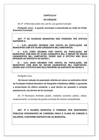 CAPÍTULO IV
DA CRIAÇÃO
Art. 6o O Município pode criar, por lei, sua guarda municipal.
Parágrafo único. A guarda municipal é subordinada ao chefe do Poder
Executivo municipal.
ART. 7O AS GUARDAS MUNICIPAIS NÃO PODERÃO TER EFETIVO
SUPERIOR A:
I - 0,4% (QUATRO DÉCIMOS POR CENTO) DA POPULAÇÃO, EM
MUNICÍPIOS COM ATÉ 50.000 (CINQUENTA MIL) HABITANTES;
II - 0,3% (TRÊS DÉCIMOS POR CENTO) DA POPULAÇÃO, EM
MUNICÍPIOS COM MAIS DE 50.000 (CINQUENTA MIL) E MENOS DE 500.000
(QUINHENTOS MIL) HABITANTES, DESDE QUE O EFETIVO NÃO SEJA
INFERIOR AO DISPOSTO NO INCISO I;
III - 0,2% (DOIS DÉCIMOS POR CENTO) DA POPULAÇÃO, EM
MUNICÍPIOS COM MAIS DE 500.000 (QUINHENTOS MIL) HABITANTES,
DESDE QUE O EFETIVO NÃO SEJA INFERIOR AO DISPOSTO NO INCISO II.
Parágrafo único.
Se houver redução da população referida em censo ou estimativa oficial
da Fundação Instituto Brasileiro de Geografia e Estatística (IBGE), é garantida
a preservação do efetivo existente, o qual deverá ser ajustado à variação
populacional, nos termos de lei municipal.
Art. 8o Municípios limítrofes podem, mediante consórcio público, utilizar,
reciprocamente, os serviços da guarda municipal de maneira compartilhada.
ART. 9O A GUARDA MUNICIPAL É FORMADA POR SERVIDORES
PÚBLICOS INTEGRANTES DE CARREIRA ÚNICA E PLANO DE CARGOS E
SALÁRIOS, CONFORME DISPOSTO EM LEI MUNICIPAL.
 