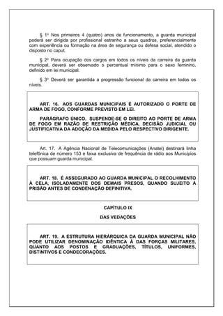 § 1o Nos primeiros 4 (quatro) anos de funcionamento, a guarda municipal
poderá ser dirigida por profissional estranho a seus quadros, preferencialmente
com experiência ou formação na área de segurança ou defesa social, atendido o
disposto no caput.
§ 2o Para ocupação dos cargos em todos os níveis da carreira da guarda
municipal, deverá ser observado o percentual mínimo para o sexo feminino,
definido em lei municipal.
§ 3o Deverá ser garantida a progressão funcional da carreira em todos os
níveis.
ART. 16. AOS GUARDAS MUNICIPAIS É AUTORIZADO O PORTE DE
ARMA DE FOGO, CONFORME PREVISTO EM LEI.
PARÁGRAFO ÚNICO. SUSPENDE-SE O DIREITO AO PORTE DE ARMA
DE FOGO EM RAZÃO DE RESTRIÇÃO MÉDICA, DECISÃO JUDICIAL OU
JUSTIFICATIVA DA ADOÇÃO DA MEDIDA PELO RESPECTIVO DIRIGENTE.
Art. 17. A Agência Nacional de Telecomunicações (Anatel) destinará linha
telefônica de número 153 e faixa exclusiva de frequência de rádio aos Municípios
que possuam guarda municipal.
ART. 18. É ASSEGURADO AO GUARDA MUNICIPAL O RECOLHIMENTO
À CELA, ISOLADAMENTE DOS DEMAIS PRESOS, QUANDO SUJEITO À
PRISÃO ANTES DE CONDENAÇÃO DEFINITIVA.
CAPÍTULO IX
DAS VEDAÇÕES
ART. 19. A ESTRUTURA HIERÁRQUICA DA GUARDA MUNICIPAL NÃO
PODE UTILIZAR DENOMINAÇÃO IDÊNTICA À DAS FORÇAS MILITARES,
QUANTO AOS POSTOS E GRADUAÇÕES, TÍTULOS, UNIFORMES,
DISTINTIVOS E CONDECORAÇÕES.
 